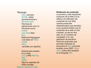 Técnicas:  CSS , marcado  XHTML  válido semánticamente y  Microformatos   Técnicas de aplicaciones ricas no intrusivas (como  AJAX )  Java Web  Start   XUL   Redifusión/Agregación de datos en  RSS / ATOM   URLs  sencillas con significado semántico   Soporte para postear en un blog  JCC  y APIs  REST  o  XML   JSON   Algunos aspectos de redes sociales  Mashup  (aplicación  web  híbrida)   Redifusión de contenido La primera y más importante evolución de la Web 2.0 se refiere a la redifusión del contenido de una Web, usando protocolos estandarizados que permitan a los usuarios finales usar el contenido de la web en otro contexto, ya sea en otra web, en un conector de navegador o en una aplicación de escritorio. Entre los protocolos que permiten redifundir se encuentra el  RSS  (conocido también como RSS 1.1), y  Atom , todos ellos basados en el lenguaje  XML 