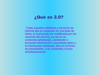 “ T odas aquellas utilidades y servicios de Internet que se sustentan en una base de datos, la cual puede ser modificada por los usuarios del servicio, ya sea en su contenido (añadiendo, cambiando o borrando información o asociando datos a la información existente), bien en la forma de presentarlos, o en contenido y forma simultáneamente. " ¿Qué es 2.0? 
