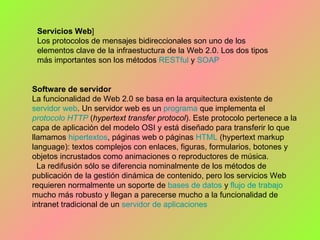 Servicios Web ] Los protocolos de mensajes bidireccionales son uno de los elementos clave de la infraestuctura de la Web 2.0. Los dos tipos más importantes son los métodos  RESTful  y  SOAP Software de servidor  La funcionalidad de Web 2.0 se basa en la arquitectura existente de  servidor  web . Un servidor web es un  programa  que implementa el  protocolo   HTTP  ( hypertext transfer protocol ). Este protocolo pertenece a la capa de aplicación del modelo OSI y está diseñado para transferir lo que llamamos  hipertextos , páginas web o páginas  HTML  (hypertext markup language): textos complejos con enlaces, figuras, formularios, botones y objetos incrustados como animaciones o reproductores de música. La redifusión sólo se diferencia nominalmente de los métodos de publicación de la gestión dinámica de contenido, pero los servicios Web requieren normalmente un soporte de  bases de datos  y  flujo de trabajo  mucho más robusto y llegan a parecerse mucho a la funcionalidad de intranet tradicional de un  servidor de aplicaciones   