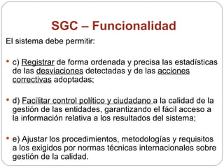SGC – Funcionalidad El sistema debe permitir: c)  Registrar  de forma ordenada y precisa las estadísticas de las  desviaciones  detectadas y de las  acciones correctivas  adoptadas; d)  Facilitar control político y ciudadano  a la calidad de la gestión de las entidades, garantizando el fácil acceso a la información relativa a los resultados del sistema; e) Ajustar los procedimientos, metodologías y requisitos a los exigidos por normas técnicas internacionales sobre gestión de la calidad. 