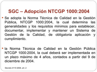SGC – Adopción NTCGP 1000:2004 Se adopta la Norma Técnica de Calidad en la Gestión Pública, NTCGP 1000:2004, la cual determina las generalidades y los requisitos mínimos para establecer, documentar, implementar y mantener un Sistema de Gestión de la Calidad, de obligatoria aplicación y cumplimiento. la Norma Técnica de Calidad en la Gestión Pública NTCGP 1000:2004, la cual deberá ser implementada en un plazo máximo de 4 años, contados a partir del 9 de diciembre de 2004. Decreto 4110 2004, art. 2 