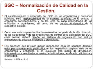SGC – Normalización de Calidad en la Gestión. El establecimiento y desarrollo del SGC en los organismos  y entidades públicas, será  responsabilidad  de la  máxima autoridad  de la entidad u organismo correspondiente y de los  jefes  de cada dependencia de las entidades y organismos, así como de los  demás funcionarios  de la respectiva entidad. Como mecanismo para facilitar la evaluación por parte de la alta dirección, de los ciudadanos y de los organismos de control de la aplicación del SGC, cada entidad deberá  diseñar un sistema de seguimiento que incluya indicadores de eficacia, eficiencia y efectividad.  Los procesos que revisten mayor importancia para los usuarios deberán estar permanentemente publicados  en las respectivas páginas Web de los organismos y entidades, o en cualquier otro medio de divulgación,  informando sus resultados a través de indicadores de eficacia, eficiencia y efectividad . Decreto 4110 2004, art. 2 y 3 