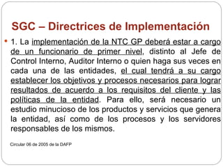 SGC – Directrices de Implementación 1. La  implementación de la NTC GP deberá estar a cargo de un funcionario de primer nivel , distinto al Jefe de Control Interno, Auditor Interno o quien haga sus veces en cada una de las entidades,  el cual tendrá a su cargo establecer los objetivos y procesos necesarios para lograr resultados de acuerdo a los requisitos del cliente y las políticas de la entidad . Para ello, será necesario un estudio minucioso de los productos y servicios que genera la entidad, así como de los procesos y los servidores responsables de los mismos. Circular 06 de 2005 de la DAFP 