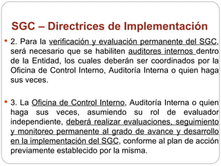 SGC – Directrices de Implementación 2. Para la  verificación y evaluación permanente del SGC , será necesario que se habiliten  auditores internos  dentro de la Entidad, los cuales deberán ser coordinados por la Oficina de Control Interno, Auditoría Interna o quien haga sus veces. 3. La  Oficina de Control Interno , Auditoría Interna o quien haga sus veces, asumiendo su rol de evaluador independiente,  deberá realizar evaluaciones, seguimiento y monitoreo permanente al grado de avance y desarrollo en la implementación del SGC , conforme al plan de acción previamente establecido por la misma. 