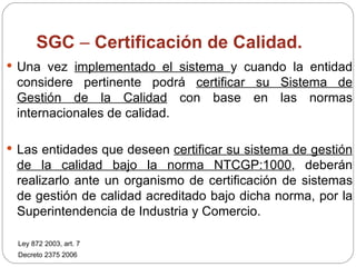 SGC  –  Certificación de Calidad.    Una vez  implementado el sistema  y cuando la entidad considere pertinente podrá  certificar su Sistema de Gestión de la Calidad  con base en las normas internacionales de calidad. Las entidades que deseen  certificar su sistema de gestión de la calidad bajo la norma NTCGP:1000 , deberán realizarlo ante un organismo de certificación de sistemas de gestión de calidad acreditado bajo dicha norma, por la Superintendencia de Industria y Comercio. Ley 872 2003, art. 7 Decreto 2375 2006 