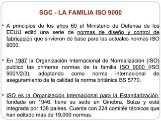 SGC -  LA FAMILIA ISO 9000 A principios de los  años 60  el Ministerio de Defensa de los EEUU editó una serie de  normas de diseño y control de fabricación  que sirvieron de base para las actuales normas ISO 9000.   En  1987  la Organización Internacional de Normalización (ISO) publicó las primeras normas de la familia  ISO 9000  (ISO 9001/2/3), adoptando como norma internacional de aseguramiento de la calidad la norma británica BS 5770. ISO es la Organización Internacional para la Estandarización , fundada en 1946, tiene su sede en Ginebra, Suiza y está integrada por 138 países. Cuenta con 224 comités técnicos que han editado más de 19,000 normas. 