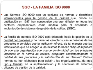 SGC -  LA FAMILIA ISO 9000   Las Normas ISO 9000  son un conjunto de  normas y directrices internacionales para la gestión de la calidad  que, desde su publicación en 1987, han conseguido una gran difusión en todos los sectores empresariales como modelo para el desarrollo e implantación de sistemas de gestión de la calidad (SGC). La familia de normas ISO 9000 está orientada hacia la  gestión de la calidad por procesos  y no hacia las características intrínsecas de los productos o servicios que la institución ofrece, de tal manera que las instituciones que se acogen a las mismas lo hacen  “bajo el supuesto de que una organización que guarde conformidad con los principios implícitos en la norma de calidad, asegurará consistentemente la calidad de sus productos y la satisfacción de los clientes”.  Dichas normas se han elaborado para asistir a las  organizaciones, de todo tipo y tamaño , en la implementación y la operación de sistemas eficaces de gestión de la calidad.  