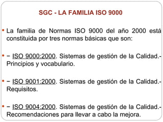SGC -  LA FAMILIA ISO 9000   La familia de Normas ISO 9000 del año 2000 está constituida por tres normas básicas que son: −  ISO 9000:2000 . Sistemas de gestión de la Calidad.- Principios y vocabulario. −  ISO 9001:2000 . Sistemas de gestión de la Calidad.- Requisitos. −  ISO 9004:2000 . Sistemas de gestión de la Calidad.- Recomendaciones para llevar a cabo la mejora. 