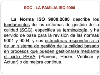 SGC -  LA FAMILIA ISO 9000   La Norma ISO 9000:2000  describe los  fundamentos  de los sistemas de gestión de la calidad ( SGC ), especifica su  terminología , y ha servido de base para la revisión de las normas 9001 y 9004, y sus  estructuras responden a la de un sistema de gestión de la calidad basado en procesos que pueden gestionarse mediante el ciclo PHVA  (Planear, Hacer, Verificar y Actuar) o de mejora continua. 