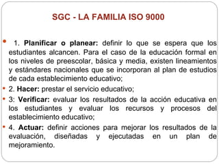 SGC -  LA FAMILIA ISO 9000   1.  Planificar o planear:  definir lo que se espera que los estudiantes alcancen. Para el caso de la educación formal en los niveles de preescolar, básica y media, existen lineamientos y estándares nacionales que se incorporan al plan de estudios de cada establecimiento educativo;  2.  Hacer:  prestar el servicio educativo;  3:  Verificar:  evaluar los resultados de la acción educativa en los estudiantes y evaluar los recursos y procesos del establecimiento educativo;  4.  Actuar:  definir acciones para mejorar los resultados de la evaluación, diseñadas y ejecutadas en un plan de mejoramiento. 