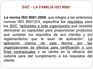 SGC -  LA FAMILIA ISO 9000   La norma ISO 9001:2000 , que integra a las anteriores normas ISO 9001/2/3, especifica los  requisitos  para los  SGC   “ aplicables a toda organización  que necesite demostrar su capacidad para proporcionar productos que cumplan los requisitos de sus clientes y los reglamentarios que le sean de aplicación”.  La aplicación interna de esta Norma por las organizaciones se efectúa para certificación o con fines contractuales  y se centra en la eficacia del sistema para dar cumplimiento a los requisitos del cliente. 