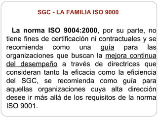 SGC -  LA FAMILIA ISO 9000   La norma ISO 9004:2000 , por su parte, no tiene fines de certificación ni contractuales y se recomienda como una  guía  para las organizaciones que buscan la  mejora continua del desempeño  a través de directrices que consideran tanto la eficacia como la eficiencia del SGC, se recomienda como guía para aquellas organizaciones cuya alta dirección desee ir más allá de los requisitos de la norma ISO 9001. 