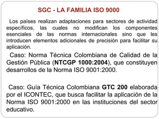 SGC -  LA FAMILIA ISO 9000   Los países realizan adaptaciones para sectores de actividad específicos, las cuales no modifican los componentes esenciales de las normas internacionales sino que les introducen elementos adicionales de precisión para facilitar su aplicación.  Caso: Norma Técnica Colombiana de Calidad de la Gestión Pública ( NTCGP 1000:2004 ), que constituyen desarrollos de la Norma ISO 9001:2000.  Caso: Guía Técnica Colombiana  GTC 200  elaborada por el ICONTEC, que busca facilitar la aplicación de la Norma ISO 9001:2000 en las instituciones del sector educativo.  