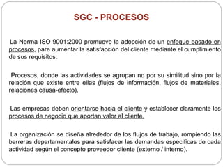 SGC - PROCESOS La Norma ISO 9001:2000  promueve la adopción de un  enfoque basado en procesos , para aumentar la satisfacción del cliente mediante el cumplimiento de sus requisitos. Procesos, donde las actividades se agrupan no por su similitud sino por la relación que existe entre ellas (flujos de información, flujos de materiales, relaciones causa-efecto). Las empresas deben  orientarse hacia el cliente  y establecer claramente los  procesos de negocio que aportan valor al cliente.   La organización se diseña alrededor de los flujos de trabajo, rompiendo las barreras departamentales para satisfacer las demandas especificas de cada actividad según el concepto proveedor cliente (externo / interno). 