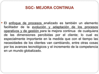 SGC-  MEJORA CONTINUA El  enfoque de procesos  analizado es también un elemento facilitador de la  evolución y adaptación de los procesos operativos y de gestión  para la mejora continua  de cualquiera de las dimensiones percibidas por el cliente; lo cual es especialmente importante en la medida que con el tiempo las necesidades de los clientes van cambiando, entre otras cosas por los avances tecnológicos y el incremento de la competencia en un mundo globalizado. 