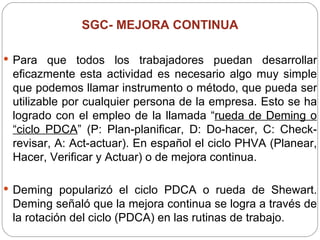SGC-  MEJORA CONTINUA Para que todos los trabajadores puedan desarrollar eficazmente esta actividad es necesario algo muy simple que podemos llamar instrumento o método, que pueda ser utilizable por cualquier persona de la empresa. Esto se ha logrado con el empleo de la llamada “ rueda de Deming o “ciclo PDCA ” (P: Plan-planificar, D: Do-hacer, C: Check-revisar, A: Act-actuar). En español el ciclo PHVA (Planear, Hacer, Verificar y Actuar) o de mejora continua. Deming popularizó el ciclo PDCA o rueda de Shewart. Deming señaló que la mejora continua se logra a través de la rotación del ciclo (PDCA) en las rutinas de trabajo.  
