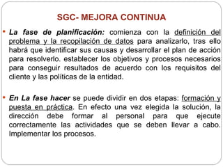 SGC-  MEJORA CONTINUA La fase de planificación:  comienza con la  definición del problema y la recopilación de datos  para analizarlo, tras ello habrá que identificar sus causas y desarrollar el plan de acción para resolverlo. establecer los objetivos y procesos necesarios para conseguir resultados de acuerdo con los requisitos del cliente y las políticas de la entidad. En La fase hacer  se puede dividir en dos etapas:  formación y puesta en práctica . En efecto una vez elegida la solución, la dirección debe formar al personal para que ejecute correctamente las actividades que se deben llevar a cabo. Implementar los procesos. 
