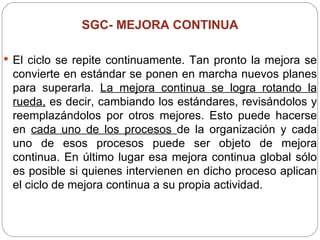 SGC-  MEJORA CONTINUA El ciclo se repite continuamente. Tan pronto la mejora se convierte en estándar se ponen en marcha nuevos planes para superarla.  La mejora continua se logra rotando la rueda,  es decir, cambiando los estándares, revisándolos y reemplazándolos por otros mejores. Esto puede hacerse en  cada uno de los procesos  de la organización y cada uno de esos procesos puede ser objeto de mejora continua. En último lugar esa mejora continua global sólo es posible si quienes intervienen en dicho proceso aplican el ciclo de mejora continua a su propia actividad. 