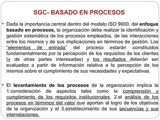 SGC- BASADO EN PROCESOS  Dada la importancia central dentro del modelo ISO 9000, del  enfoque basado en procesos,  la organización debe realizar la identificación y gestión sistemática de los procesos empleados, de las interacciones entre los mismos y de sus implicaciones en términos de gestión. Los  “elementos de entrada”  del proceso estarán constituidos fundamentalmente por la percepción de los requisitos de los clientes (y de otras partes interesadas) y  los resultados  deberán ser evaluados a partir de información relativa a la percepción de los mismos sobre el cumplimiento de sus necesidades y expectativas. El  levantamiento de los procesos  de la organización implica la 1.consideración de aspectos tales como la  comprensión y cumplimiento de los requisitos institucionales , 2.el  análisis de los procesos en términos del valor  que aportan al logro de los objetivos de la organización y el 3.establecimiento de sus  secuencias y sus interrelaciones. 