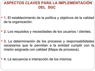 ASPECTOS CLAVES PARA LA IMPLEMENTACIÓN DEL  SGC  1. El establecimiento de la política y objetivos de la calidad de la organización.  2. Los requisitos y necesidades de los usuarios / clientes. 3. La determinación de los procesos y responsabilidades necesarios que le permitan a la entidad cumplir con la misión asignada con calidad (Mapa de procesos). 4. La secuencia e interacción de los mismos. 