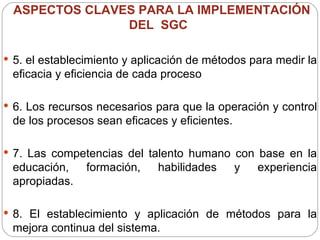 ASPECTOS CLAVES PARA LA IMPLEMENTACIÓN DEL  SGC  5. el establecimiento y aplicación de métodos para medir la eficacia y eficiencia de cada proceso  6. Los recursos necesarios para que la operación y control de los procesos sean eficaces y eficientes. 7. Las competencias del talento humano con base en la educación, formación, habilidades y experiencia apropiadas. 8. El establecimiento y aplicación de métodos para la mejora continua del sistema. 