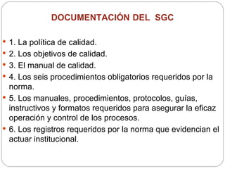 DOCUMENTACIÓN   DEL  SGC  1. La política de calidad. 2. Los objetivos de calidad. 3. El manual de calidad. 4. Los seis procedimientos obligatorios requeridos por la norma. 5. Los manuales, procedimientos, protocolos, guías, instructivos y formatos requeridos para asegurar la eficaz operación y control de los procesos. 6. Los registros requeridos por la norma que evidencian el actuar institucional. 
