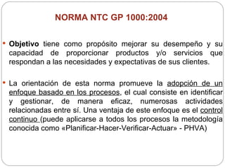 NORMA NTC GP 1000:2004  Objetivo  tiene como propósito mejorar su desempeño y su capacidad de proporcionar productos y/o servicios que respondan a las necesidades y expectativas de sus clientes. La orientación de esta norma promueve la  adopción de un enfoque basado en los procesos , el cual consiste en identificar y gestionar, de manera eficaz, numerosas actividades relacionadas entre sí. Una ventaja de este enfoque es el  control continuo  (puede aplicarse a todos los procesos la metodología conocida como «Planificar-Hacer-Verificar-Actuar» - PHVA) 