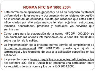 NORMA NTC GP 1000:2004  Esta norma es de  aplicación genérica  y no es su propósito establecer uniformidad en la estructura y documentación del sistema de gestión de la calidad de las entidades, puesto que reconoce que estas están influenciadas por diferentes marcos legales, objetivos, estructuras, tamaños, necesidades, procesos y productos y/o servicios que suministran.  Como  base para la elaboración  de la norma NTCGP 1000:2004 se han empleado las normas internacionales de la serie ISO 9000:2000 sobre gestión de la calidad.  La implementación de la presente norma permite el  cumplimiento de la norma internacional  ISO 9001:2000, puesto que ajusta la terminología y los requisitos de esta a la aplicación específica en las entidades.  La presente norma  integra requisitos y conceptos adicionales a los del estándar ISO . En el Anexo B se presenta una correlación entre los requisitos de esta norma y los de la ISO 9001:2000. 