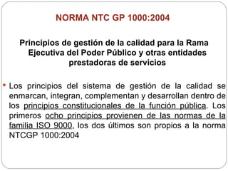 NORMA NTC GP 1000:2004  Principios de gestión de la calidad para la Rama Ejecutiva del Poder Público y otras entidades prestadoras de servicios Los principios del sistema de gestión de la calidad se enmarcan, integran, complementan y desarrollan dentro de los  principios constitucionales de la función pública . Los primeros  ocho principios provienen de las normas de la familia ISO 9000 , los dos últimos son propios a la norma NTCGP 1000:2004 