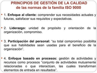 PRINCIPIOS DE GESTIÓN DE LA CALIDAD  de las normas de la familia ISO 9000  1.  Enfoque al cliente:  comprender sus necesidades actuales y futuras, satisfacer sus requisitos y expectativas. 2.  Liderazgo:  unidad de propósito y orientación de la organización, compromiso. 3.  Participación del personal:  “su total compromiso posibilita que sus habilidades sean usadas para el beneficio de la organización”. 4.  Enfoque basado en procesos:  gestión de actividades y recursos como procesos “conjunto de actividades mutuamente relacionadas o que interactúan, las cuales transforman elementos de entrada en resultados”. 