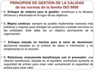 PRINCIPIOS DE GESTIÓN DE LA CALIDAD    de las normas de la familia ISO 9000  5.  Enfoque de sistema para la gestión:  contribuye a la eficacia, eficiencia y efectividad en el logro de los objetivos. 6.  Mejora continua:  siempre es posible implementar maneras más prácticas y mejores para entregar los productos o prestar servicios en las entidades. Este debe ser un objetivo permanente de la organización.  7.  Enfoque basado en hechos para la toma de decisiones:  decisiones basadas en el análisis de datos e información y no simplemente en la intuición. 8.  Relaciones mutuamente beneficiosas con el proveedor:  una relación beneficiosa, basada en el equilibrio contractual aumenta la capacidad de ambos para crear valor aumentando la capacidad de ambos para crear valor. 