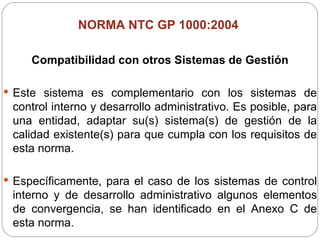 NORMA NTC GP 1000:2004  Compatibilidad con otros Sistemas de Gestión Este sistema es complementario con los sistemas de control interno y desarrollo administrativo. Es posible, para una entidad, adaptar su(s) sistema(s) de gestión de la calidad existente(s) para que cumpla con los requisitos de esta norma. Específicamente, para el caso de los sistemas de control interno y de desarrollo administrativo algunos elementos de convergencia, se han identificado en el Anexo C de esta norma. 