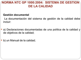 NORMA NTC GP 1000:2004:  SISTEMA DE GESTION DE LA CALIDAD Gestión documental La documentación del sistema de gestión de la calidad debe incluir:  a) Declaraciones documentadas de una política de la calidad y de objetivos de la calidad; b) un Manual de la calidad; 