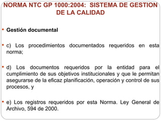 NORMA NTC GP 1000:2004:  SISTEMA DE GESTION DE LA CALIDAD Gestión documental c) Los procedimientos documentados requeridos en esta norma; d) Los documentos requeridos por la entidad para el cumplimiento de sus objetivos institucionales y que le permitan asegurarse de la eficaz planificación, operación y control de sus procesos, y e) Los registros requeridos por esta Norma. Ley General de Archivo, 594 de 2000. 