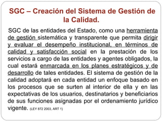 SGC – Creación del Sistema de Gestión de la Calidad.  SGC de las entidades del Estado, como una  herramienta de gestión  sistemática y transparente que permita  dirigir y evaluar el desempeño institucional, en términos de calidad y satisfacción social  en la prestación de los servicios a cargo de las entidades y agentes obligados, la cual estará  enmarcada en los planes estratégicos y de desarrollo  de tales entidades. El sistema de gestión de la calidad adoptará en cada entidad un enfoque basado en los procesos que se surten al interior de ella y en las expectativas de los usuarios, destinatarios y beneficiarios de sus funciones asignadas por el ordenamiento jurídico vigente.  (LEY 872 2003, ART 1) 