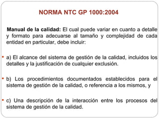 NORMA NTC GP 1000:2004  Manual de la calidad:  El cual puede variar en cuanto a detalle y formato para adecuarse al tamaño y complejidad de cada entidad en particular, debe incluir: a) El alcance del sistema de gestión de la calidad, incluidos los detalles y la justificación de cualquier exclusión. b) Los procedimientos documentados establecidos para el sistema de gestión de la calidad, o referencia a los mismos, y c) Una descripción de la interacción entre los procesos del sistema de gestión de la calidad. 