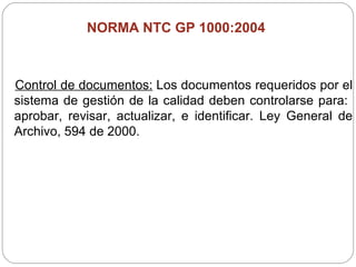NORMA NTC GP 1000:2004  Control de documentos:  Los documentos requeridos por el sistema de gestión de la calidad deben controlarse para:  aprobar, revisar, actualizar, e identificar. Ley General de Archivo, 594 de 2000. 