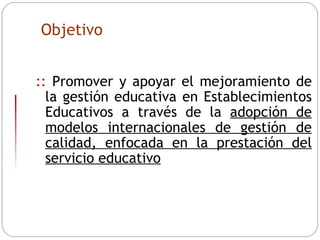 ::  Promover y apoyar el mejoramiento de la gestión educativa en Establecimientos Educativos a través de la  adopción de modelos internacionales de gestión de calidad, enfocada en la prestación del servicio educativo Objetivo 