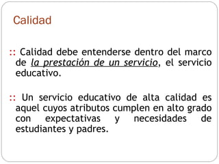 Calidad ::   Calidad debe entenderse dentro del marco de  la prestación de un servicio , el servicio educativo.  ::  Un  servicio educativo de alta calidad es aquel cuyos atributos cumplen en alto grado con expectativas y necesidades de estudiantes y padres. 
