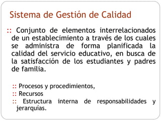 Sistema de Gestión de Calidad ::   Conjunto de elementos interrelacionados de un establecimiento a través de los cuales se administra de forma planificada la calidad del servicio educativo, en busca de la satisfacción de los estudiantes y padres de familia.  ::   Procesos y procedimientos,  ::   Recursos  ::   Estructura interna de responsabilidades y jerarquías. 