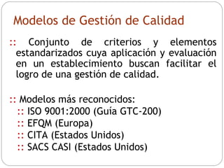 Modelos de Gestión de Calidad ::  C onjunto de criterios y elementos estandarizados cuya aplicación y evaluación en un establecimiento buscan facilitar el logro de una gestión de calidad. ::  Modelos más reconocidos: ::  ISO 9001:2000 (Guía GTC-200) ::  EFQM (Europa) ::  CITA (Estados Unidos) ::  SACS CASI (Estados Unidos) 