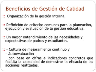 Beneficios de Gestión de Calidad ::   Organización de la gestión interna. ::  Definición de criterios comunes para la planeación, ejecución y evaluación de la gestión educativa. ::  Un mejor entendimiento de las necesidades y expectativas de padres y estudiantes. ::  - Cultura de mejoramiento continuo y  - Autoevaluación  con base en cifras e indicadores concretos que facilita la capacidad de demostrar la eficacia de las acciones realizadas. 