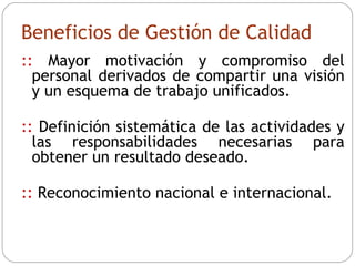 Beneficios de Gestión de Calidad ::  Mayor motivación y compromiso del personal derivados de compartir una visión y un esquema de trabajo unificados. ::  Definición sistemática de las actividades y las responsabilidades necesarias para obtener un resultado deseado. ::  Reconocimiento nacional e internacional. 