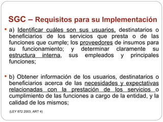 SGC –  Requisitos para su Implementación a)  Identificar cuáles son sus usuarios,  destinatarios o beneficiarios de los servicios que presta o de las funciones que cumple; los  proveedores  de insumos para su funcionamiento; y determinar claramente su  estructura interna , sus empleados y principales funciones; b) Obtener información de los usuarios, destinatarios o beneficiarios acerca de las  necesidades y expectativas relacionadas con la prestación de los servicios  o cumplimiento de las funciones a cargo de la entidad, y la calidad de los mismos;   (LEY 872 2003, ART 4) 