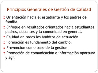 Principios Generales de Gestión de Calidad ::   Orientación hacia el estudiante y los padres de familia. ::  Enfoque en resultados orientados hacia estudiantes, padres, docentes y la comunidad en general. ::  Calidad en todos los ámbitos de actuación. ::  Formación es fundamento del cambio. ::  Prevención como base de la gestión. ::  Promoción de comunicación e información oportuna y ágil 