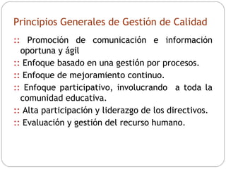Principios Generales de Gestión de Calidad ::  Promoción de comunicación e información oportuna y ágil ::  Enfoque basado en una gestión por procesos. ::  Enfoque de mejoramiento continuo. ::  Enfoque participativo, involucrando  a toda la comunidad educativa. ::  Alta participación y liderazgo de los directivos. ::  Evaluación y gestión del recurso humano. 