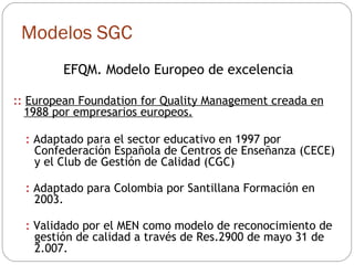 Modelos SGC EFQM. Modelo Europeo de excelencia ::  European Foundation for Quality Management creada en 1988 por empresarios europeos. :  Adaptado para el sector educativo en 1997 por Confederación Española de Centros de Enseñanza (CECE) y el Club de Gestión de Calidad (CGC) :  Adaptado para Colombia por Santillana Formación en 2003. :  Validado por el MEN como modelo de reconocimiento de gestión de calidad a través de Res.2900 de mayo 31 de 2.007. 