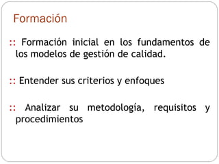 Formación ::  Formación inicial en los fundamentos de los modelos de gestión de calidad. ::  Entender sus criterios y enfoques ::  Analizar su metodología, requisitos y procedimientos  