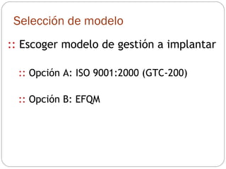 ::  Escoger modelo de gestión a implantar ::  Opción A: ISO 9001:2000 (GTC-200) ::  Opción B: EFQM Selección de modelo 