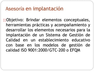 :: Objetivo: Brindar elementos conceptuales, herramientas prácticas y acompañamiento y desarrollar los elementos necesarios para la implantación de un Sistema de Gestión de Calidad en un establecimiento educativo con base en los modelos de gestión de calidad ISO 9001:2000/GTC-200 o EFQM Asesoría  en implantación 
